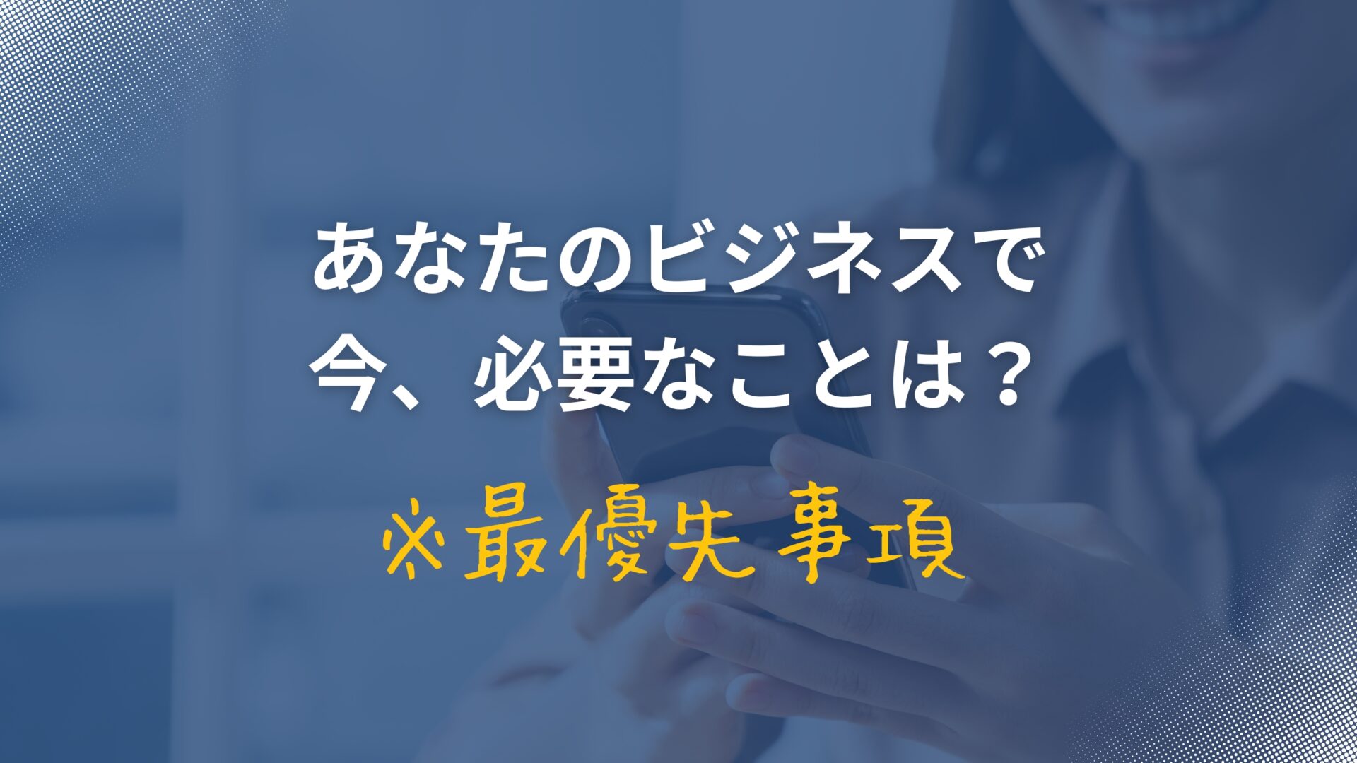 あなたのビジネスで今、必要なことは?